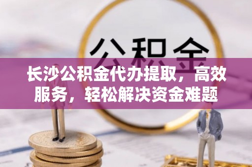 中宁长沙公积金代办提取，高效服务，轻松解决资金难题