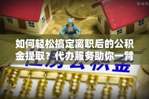中宁如何轻松搞定离职后的公积金提取？代办服务助你一臂之力